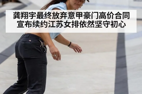 龚翔宇最终放弃意甲豪门高价合同宣布续约江苏女排依然坚守初心